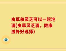 虫草和灵芝可以一起泡酒(虫草灵芝酒，健康滋补好选择)