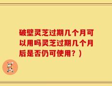 破壁灵芝过期几个月可以用吗灵芝过期几个月后是否仍可使用？)