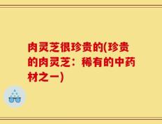 肉灵芝很珍贵的(珍贵的肉灵芝：稀有的中药材之一)