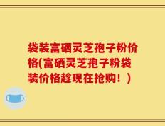 袋装富硒灵芝孢子粉价格(富硒灵芝孢子粉袋装价格趁现在抢购！)