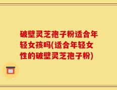破壁灵芝孢子粉适合年轻女孩吗(适合年轻女性的破壁灵芝孢子粉)
