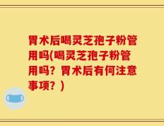 胃术后喝灵芝孢子粉管用吗(喝灵芝孢子粉管用吗？胃术后有何注意事项？)