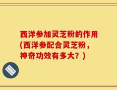 西洋参加灵芝粉的作用(西洋参配合灵芝粉，神奇功效有多大？)