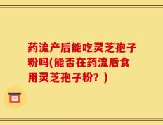 药流产后能吃灵芝孢子粉吗(能否在药流后食用灵芝孢子粉？)