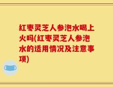 红枣灵芝人参泡水喝上火吗(红枣灵芝人参泡水的适用情况及注意事项)