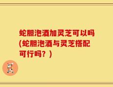 蛇胆泡酒加灵芝可以吗(蛇胆泡酒与灵芝搭配可行吗？)