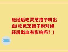 绝经后吃灵芝孢子粉出血(吃灵芝孢子粉对绝经后出血有影响吗？)