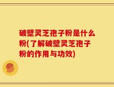 破壁灵芝孢子粉是什么粉(了解破壁灵芝孢子粉的作用与功效)