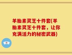 羊胎素灵芝十件套(羊胎素灵芝十件套，让你充满活力的秘密武器)
