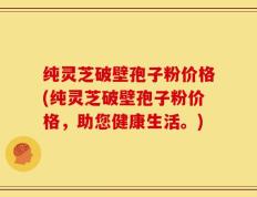 纯灵芝破壁孢子粉价格(纯灵芝破壁孢子粉价格，助您健康生活。)