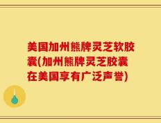 美国加州熊牌灵芝软胶囊(加州熊牌灵芝胶囊在美国享有广泛声誉)