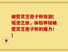破壁灵芝孢子粉旅游(瑶池之旅，体验神秘破壁灵芝孢子粉的魔力！)