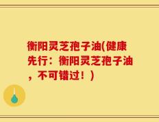 衡阳灵芝孢子油(健康先行：衡阳灵芝孢子油，不可错过！)