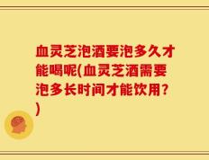 血灵芝泡酒要泡多久才能喝呢(血灵芝酒需要泡多长时间才能饮用？)