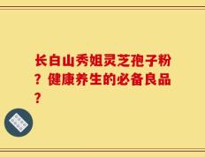长白山秀姐灵芝孢子粉？健康养生的必备良品？