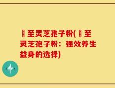 瑧至灵芝孢子粉(瑧至灵芝孢子粉：强效养生益身的选择)