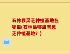 石林县灵芝种植基地在哪里(石林县哪里有灵芝种植基地？)