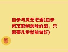血参与灵芝泡酒(血参灵芝酿制美味的酒，只需要几步就能做好)