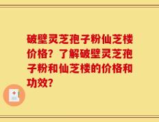 破壁灵芝孢子粉仙芝楼价格？了解破壁灵芝孢子粉和仙芝楼的价格和功效？