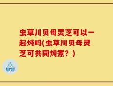 虫草川贝母灵芝可以一起炖吗(虫草川贝母灵芝可共同炖煮？)