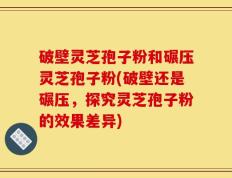 破壁灵芝孢子粉和碾压灵芝孢子粉(破壁还是碾压，探究灵芝孢子粉的效果差异)