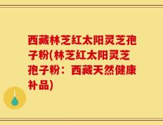 西藏林芝红太阳灵芝孢子粉(林芝红太阳灵芝孢子粉：西藏天然健康补品)