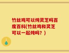 竹丝鸡可以炖灵芝吗百度百科(竹丝鸡和灵芝可以一起炖吗？)