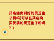 药店能卖到好的灵芝孢子粉吗(可以在药店购买优质的灵芝孢子粉吗？)