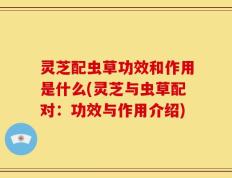 灵芝配虫草功效和作用是什么(灵芝与虫草配对：功效与作用介绍)