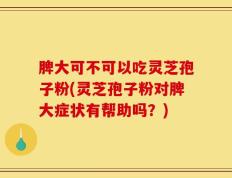 脾大可不可以吃灵芝孢子粉(灵芝孢子粉对脾大症状有帮助吗？)