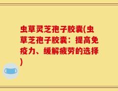 虫草灵芝孢子胶囊(虫草芝孢子胶囊：提高免疫力、缓解疲劳的选择)