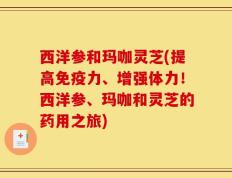 西洋参和玛咖灵芝(提高免疫力、增强体力！西洋参、玛咖和灵芝的药用之旅)