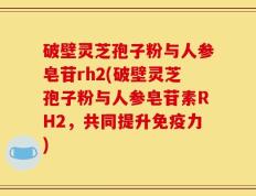 破壁灵芝孢子粉与人参皂苷rh2(破壁灵芝孢子粉与人参皂苷素RH2，共同提升免疫力)