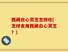 西藏白心灵芝怎样吃(怎样食用西藏白心灵芝？)
