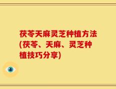 茯苓天麻灵芝种植方法(茯苓、天麻、灵芝种植技巧分享)