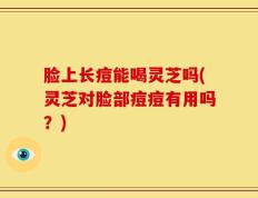 脸上长痘能喝灵芝吗(灵芝对脸部痘痘有用吗？)