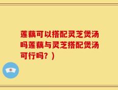 莲藕可以搭配灵芝煲汤吗莲藕与灵芝搭配煲汤可行吗？)