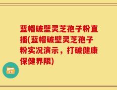 蓝帽破壁灵芝孢子粉直播(蓝帽破壁灵芝孢子粉实况演示，打破健康保健界限)