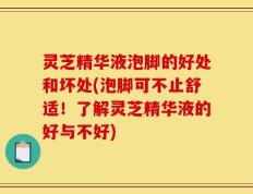 灵芝精华液泡脚的好处和坏处(泡脚可不止舒适！了解灵芝精华液的好与不好)