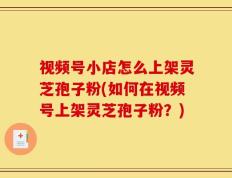 视频号小店怎么上架灵芝孢子粉(如何在视频号上架灵芝孢子粉？)