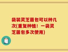 袋装灵芝菌包可以种几次(重复种植！一袋灵芝菌包多次使用)