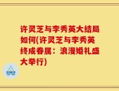 许灵芝与李秀英大结局如何(许灵芝与李秀英终成眷属：浪漫婚礼盛大举行)