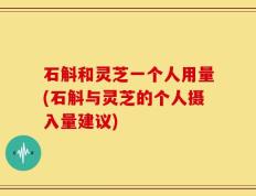 石斛和灵芝一个人用量(石斛与灵芝的个人摄入量建议)