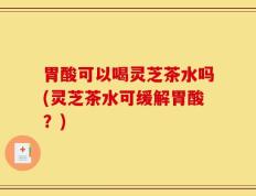 胃酸可以喝灵芝茶水吗(灵芝茶水可缓解胃酸？)