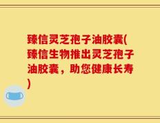 臻信灵芝孢子油胶囊(臻信生物推出灵芝孢子油胶囊，助您健康长寿)