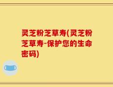 灵芝粉芝草寿(灵芝粉芝草寿-保护您的生命密码)