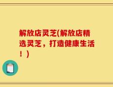 解放店灵芝(解放店精选灵芝，打造健康生活！)