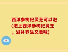 西洋参枸杞灵芝可以泡(泡上西洋参枸杞灵芝，滋补养生又美味)