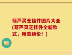 葫芦灵芝挂件图片大全(葫芦灵芝挂件全新款式，精美绝伦！)
