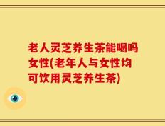 老人灵芝养生茶能喝吗女性(老年人与女性均可饮用灵芝养生茶)